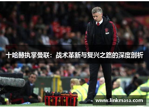 十哈赫执掌曼联：战术革新与复兴之路的深度剖析